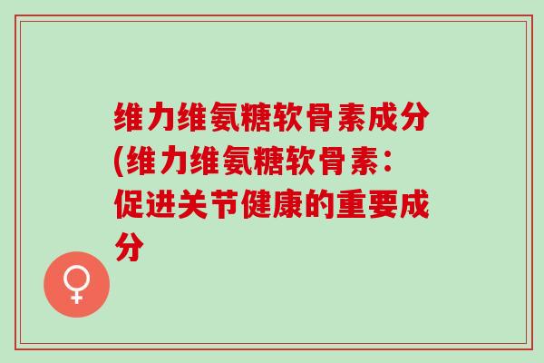 维力维氨糖软骨素成分(维力维氨糖软骨素：促进关节健康的重要成分