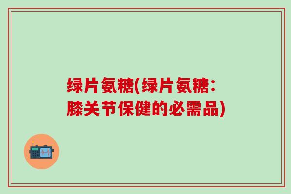 绿片氨糖(绿片氨糖：膝关节保健的必需品)