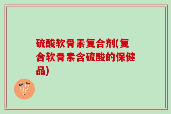 硫酸软骨素复合剂(复合软骨素含硫酸的保健品)