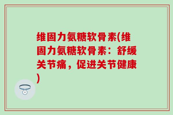 维固力氨糖软骨素(维固力氨糖软骨素：舒缓关节痛，促进关节健康)