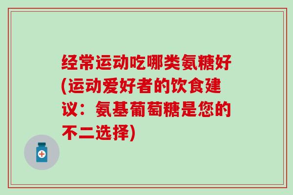 经常运动吃哪类氨糖好(运动爱好者的饮食建议:氨基葡萄糖是您的不二选择) 经常运动吃哪类氨糖好(运动爱好者的饮食建议:氨基葡萄糖是您的不二选择)