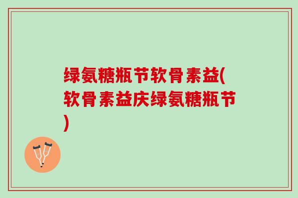 绿氨糖瓶节软骨素益(软骨素益庆绿氨糖瓶节)