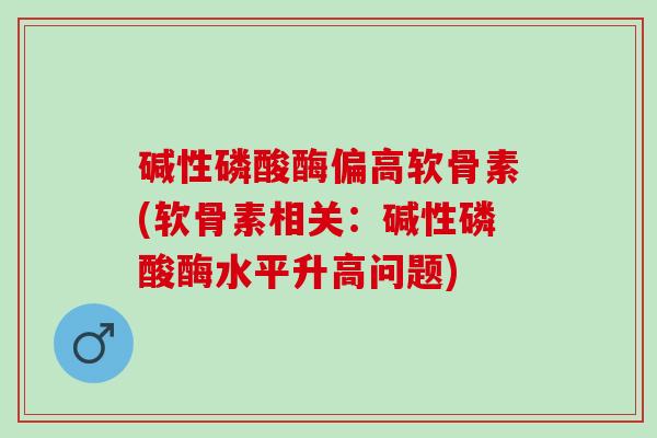 碱性磷酸酶偏高软骨素(软骨素相关：碱性磷酸酶水平升高问题)
