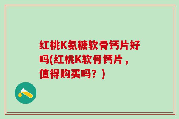 红桃K氨糖软骨钙片好吗(红桃K软骨钙片，值得购买吗？)