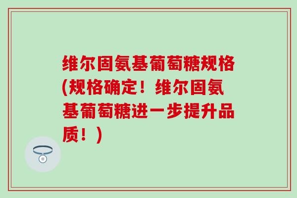 维尔固氨基葡萄糖规格(规格确定！维尔固氨基葡萄糖进一步提升品质！)