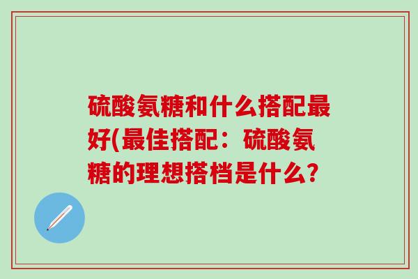 硫酸氨糖和什么搭配最好(最佳搭配：硫酸氨糖的理想搭档是什么？
