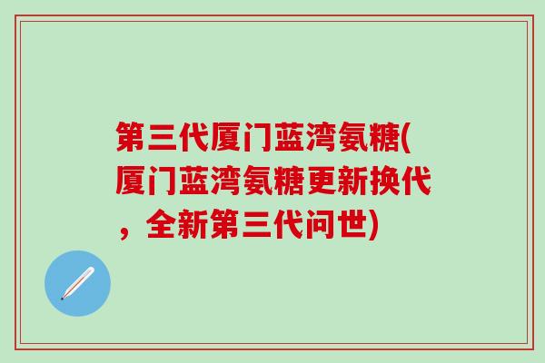 第三代厦门蓝湾氨糖(厦门蓝湾氨糖更新换代，全新第三代问世)