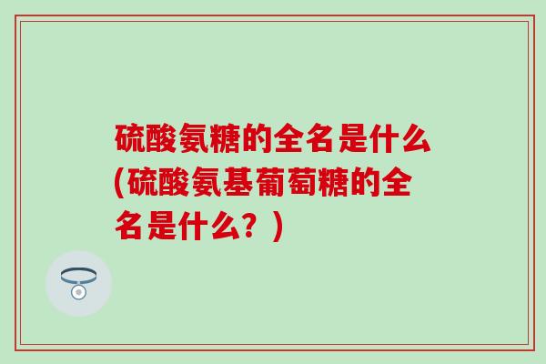 硫酸氨糖的全名是什么(硫酸氨基葡萄糖的全名是什么？)