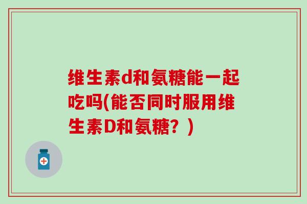 维生素d和氨糖能一起吃吗(能否同时服用维生素D和氨糖？)