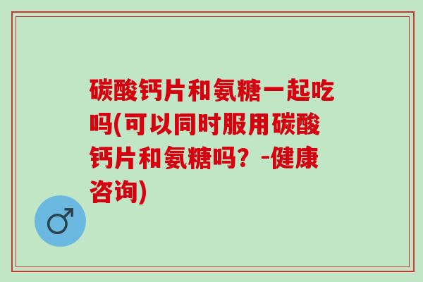 碳酸钙片和氨糖一起吃吗(可以同时服用碳酸钙片和氨糖吗？-健康咨询)