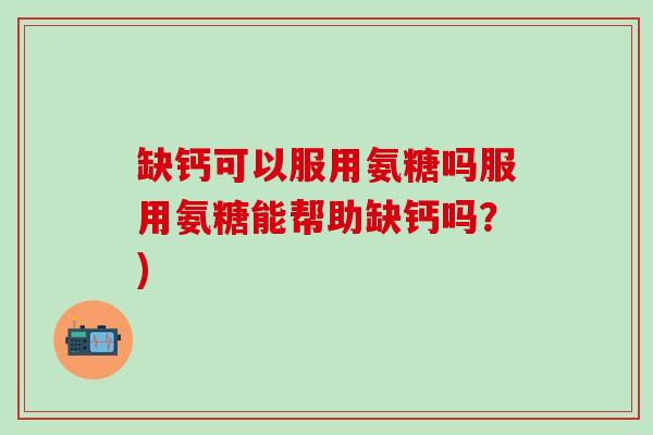 缺钙可以服用氨糖吗服用氨糖能帮助缺钙吗？)