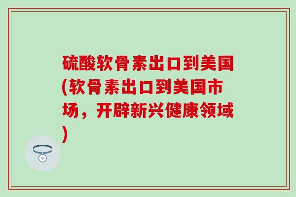 硫酸软骨素出口到美国(软骨素出口到美国市场,开辟新兴健康领域) 硫酸软骨素出口到美国(软骨素出口到美国市场,开辟新兴健康领域)