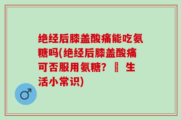 绝经后膝盖酸痛能吃氨糖吗(绝经后膝盖酸痛可否服用氨糖？– 生活小常识)
