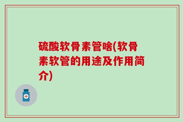 硫酸软骨素管啥(软骨素软管的用途及作用简介)