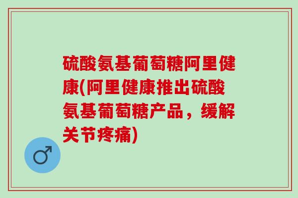 硫酸氨基葡萄糖阿里健康(阿里健康推出硫酸氨基葡萄糖产品，缓解关节疼痛)