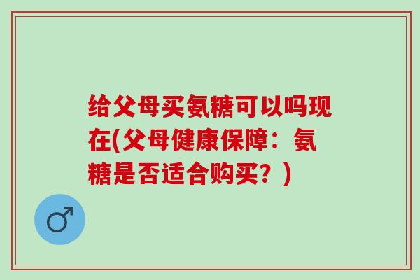 给父母买氨糖可以吗现在(父母健康保障：氨糖是否适合购买？)