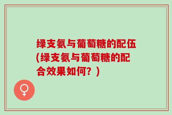绿支氨与葡萄糖的配伍(绿支氨与葡萄糖的配合效果如何？)