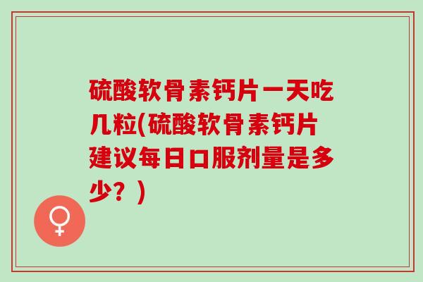 硫酸软骨素钙片一天吃几粒(硫酸软骨素钙片建议每日口服剂量是多少？)