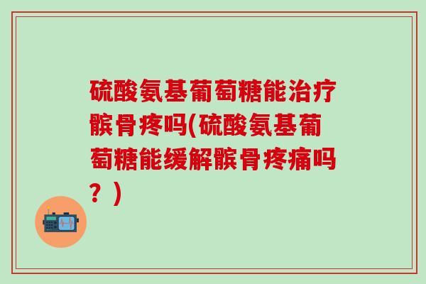 硫酸氨基葡萄糖能治疗髌骨疼吗(硫酸氨基葡萄糖能缓解髌骨疼痛吗？)