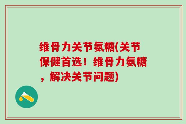 维骨力关节氨糖(关节保健首选！维骨力氨糖，解决关节问题)