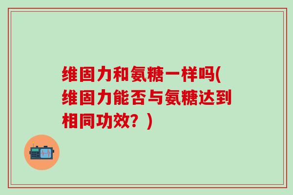 维固力和氨糖一样吗(维固力能否与氨糖达到相同功效？)