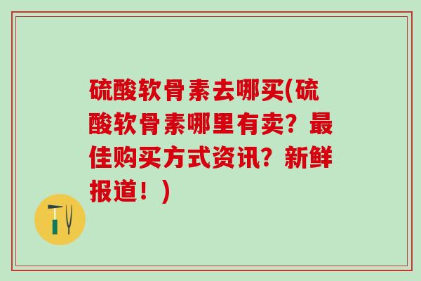 硫酸软骨素去哪买(硫酸软骨素哪里有卖？最佳购买方式资讯？新鲜报道！)