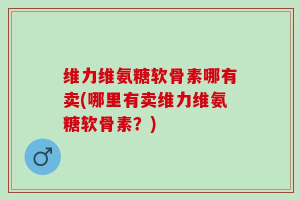 维力维氨糖软骨素哪有卖(哪里有卖维力维氨糖软骨素？)