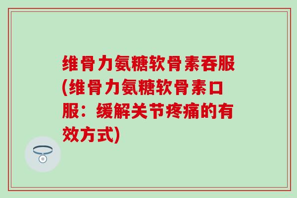 维骨力氨糖软骨素吞服(维骨力氨糖软骨素口服：缓解关节疼痛的有效方式)