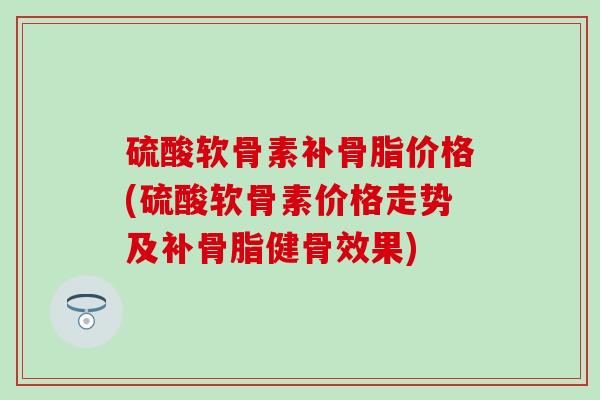 硫酸软骨素补骨脂价格(硫酸软骨素价格走势及补骨脂健骨效果)