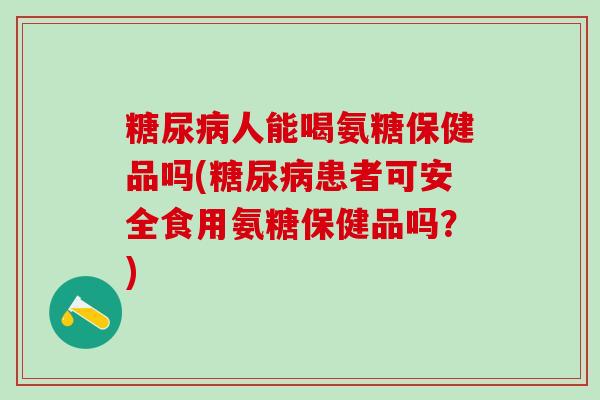糖尿病人能喝氨糖保健品吗(糖尿病患者可安全食用氨糖保健品吗？)