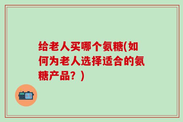 给老人买哪个氨糖(如何为老人选择适合的氨糖产品？)