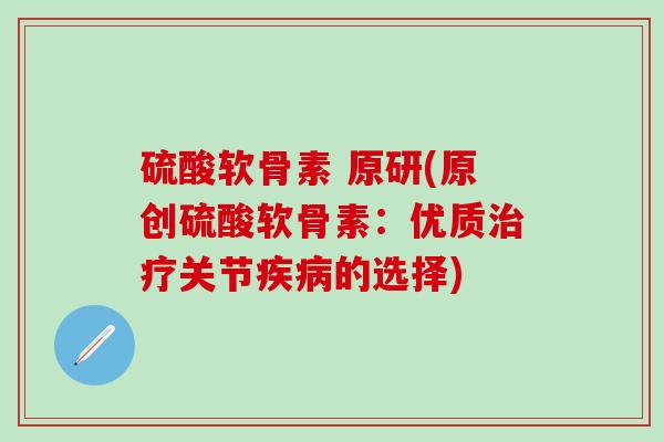 硫酸软骨素 原研(原创硫酸软骨素：优质治疗关节疾病的选择)