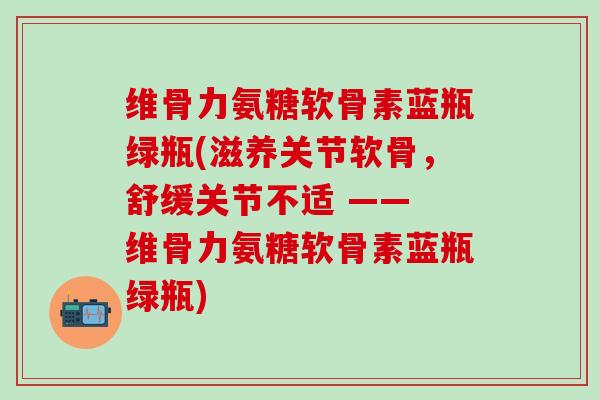 维骨力氨糖软骨素蓝瓶绿瓶(滋养关节软骨，舒缓关节不适 —— 维骨力氨糖软骨素蓝瓶绿瓶)