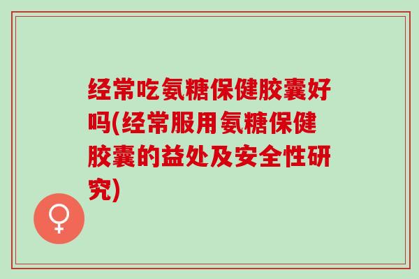 经常吃氨糖保健胶囊好吗(经常服用氨糖保健胶囊的益处及安全性研究)