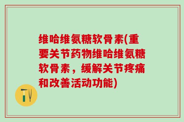 维哈维氨糖软骨素(重要关节药物维哈维氨糖软骨素，缓解关节疼痛和改善活动功能)