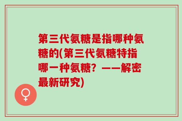 第三代氨糖是指哪种氨糖的(第三代氨糖特指哪一种氨糖？——解密最新研究)