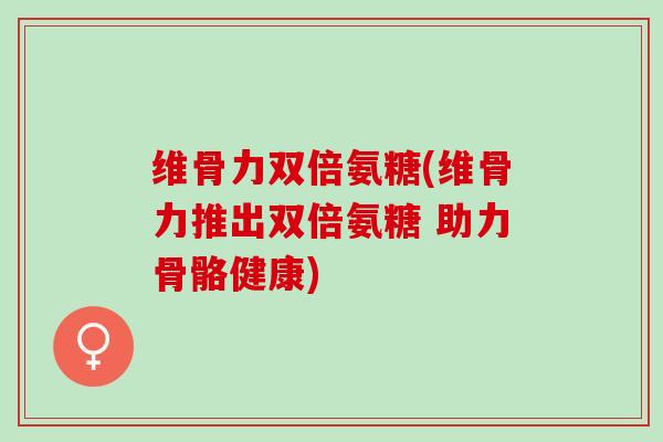 维骨力双倍氨糖(维骨力推出双倍氨糖 助力骨骼健康)