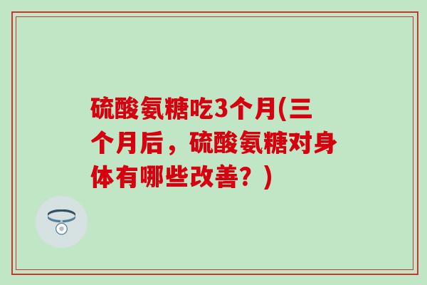 硫酸氨糖吃3个月(三个月后,硫酸氨糖对身体有哪些改善?) 硫酸氨糖吃3个月(三个月后,硫酸氨糖对身体有哪些改善?)