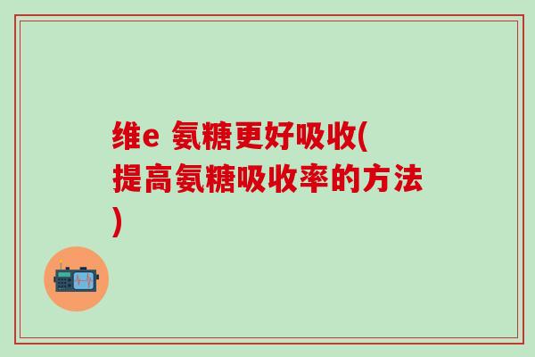 维e 氨糖更好吸收(提高氨糖吸收率的方法)