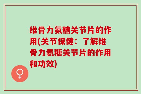维骨力氨糖关节片的作用(关节保健：了解维骨力氨糖关节片的作用和功效)