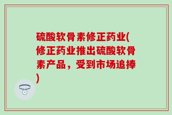 硫酸软骨素修正药业(修正药业推出硫酸软骨素产品，受到市场追捧)
