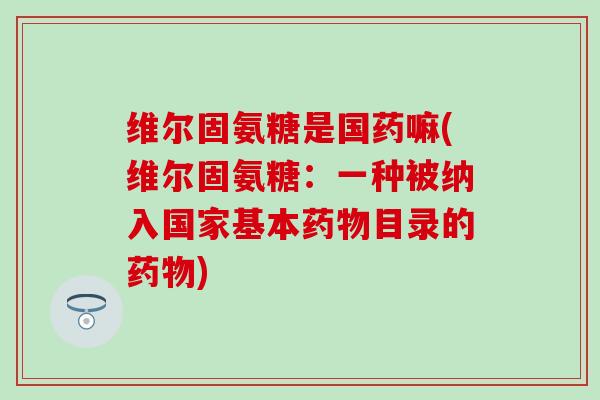 维尔固氨糖是国药嘛(维尔固氨糖：一种被纳入国家基本药物目录的药物)