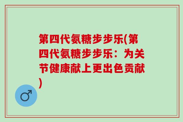 第四代氨糖步步乐(第四代氨糖步步乐：为关节健康献上更出色贡献)