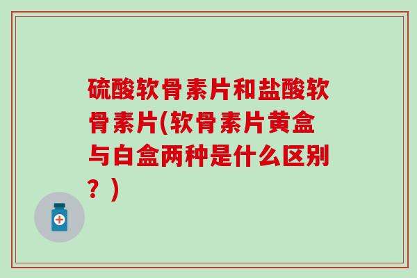 硫酸软骨素片和盐酸软骨素片(软骨素片黄盒与白盒两种是什么区别？)