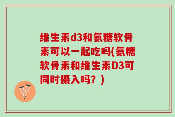 维生素d3和氨糖软骨素可以一起吃吗(氨糖软骨素和维生素D3可同时摄入吗？)