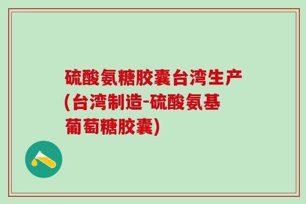 硫酸氨糖胶囊台湾生产(台湾制造-硫酸氨基葡萄糖胶囊)