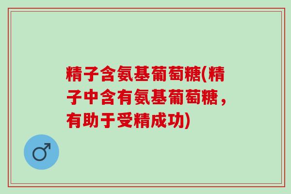精子含氨基葡萄糖(精子中含有氨基葡萄糖，有助于受精成功)