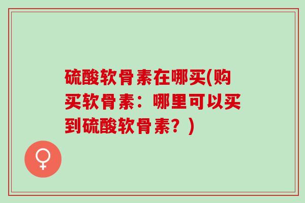 硫酸软骨素在哪买(购买软骨素：哪里可以买到硫酸软骨素？)