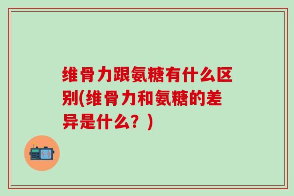 维骨力跟氨糖有什么区别(维骨力和氨糖的差异是什么？)