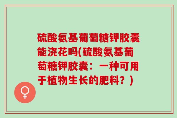 硫酸氨基葡萄糖钾胶囊能浇花吗(硫酸氨基葡萄糖钾胶囊：一种可用于植物生长的肥料？)